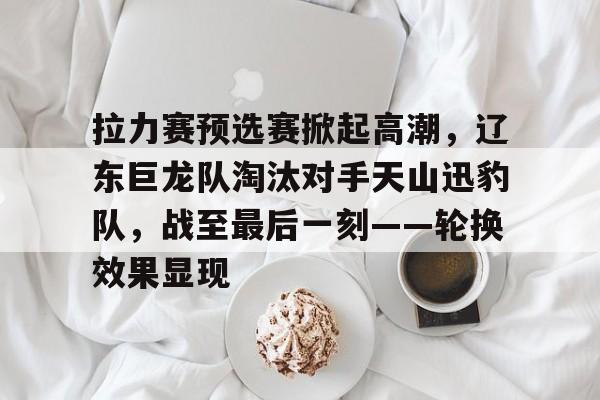 九游娱乐官方-包含拉力赛预选赛掀起高潮，辽东巨龙队淘汰对手天山迅豹队，战至最后一刻——轮换效果显现的词条